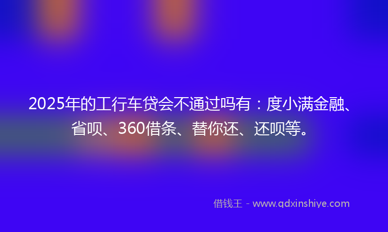 2025年的工行车贷会不通过吗有：度小满金融、省呗、360借条、替你还、还呗等。