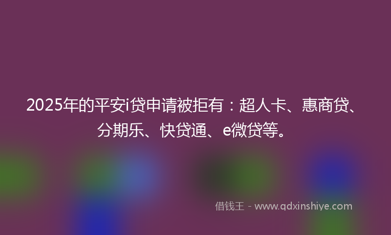 2025年的平安i贷申请被拒有：超人卡、惠商贷、分期乐、快贷通、e微贷等。