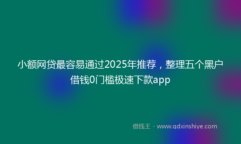 小额网贷最容易通过2025年推荐，整理五个黑户借钱0门槛极速下款app