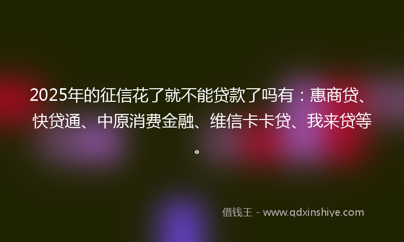 2025年的征信花了就不能贷款了吗有：惠商贷、快贷通、中原消费金融、维信卡卡贷、我来贷等。