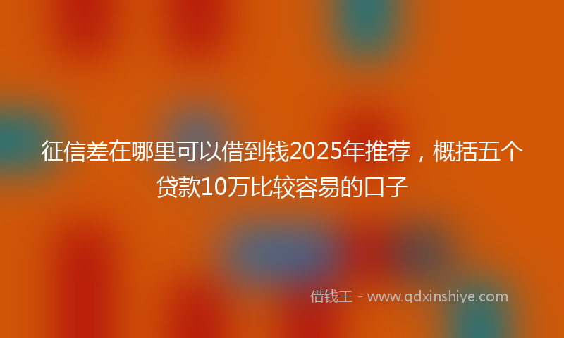 征信差在哪里可以借到钱2025年推荐，概括五个贷款10万比较容易的口子