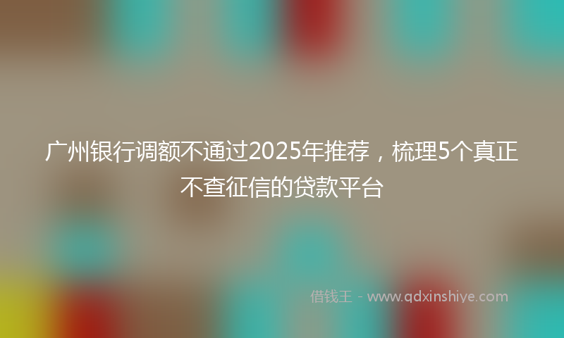 广州银行调额不通过2025年推荐，梳理5个真正不查征信的贷款平台