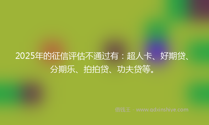 2025年的征信评估不通过有：超人卡、好期贷、分期乐、拍拍贷、功夫贷等。