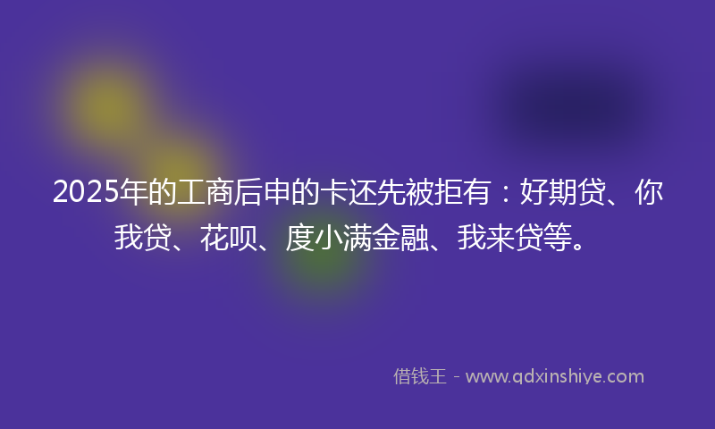 2025年的工商后申的卡还先被拒有：好期贷、你我贷、花呗、度小满金融、我来贷等。