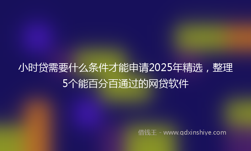 小时贷需要什么条件才能申请2025年精选，整理5个能百分百通过的网贷软件