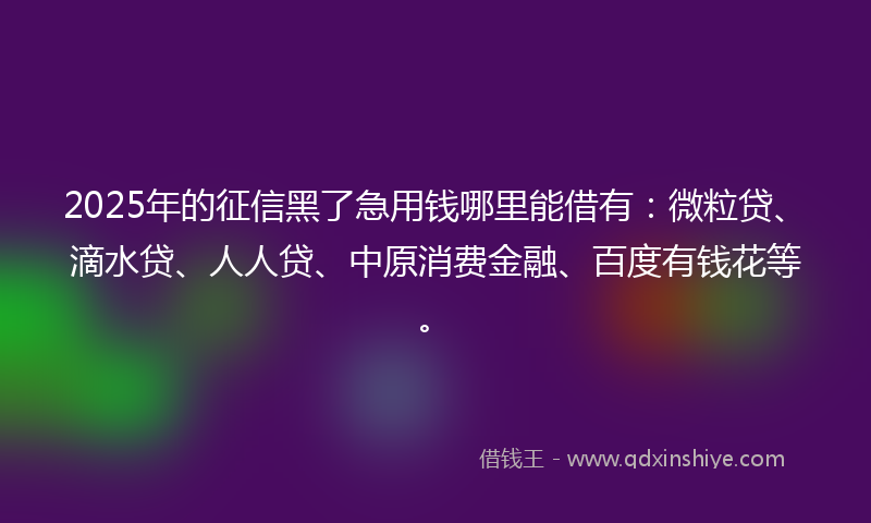 2025年的征信黑了急用钱哪里能借有：微粒贷、滴水贷、人人贷、中原消费金融、百度有钱花等。