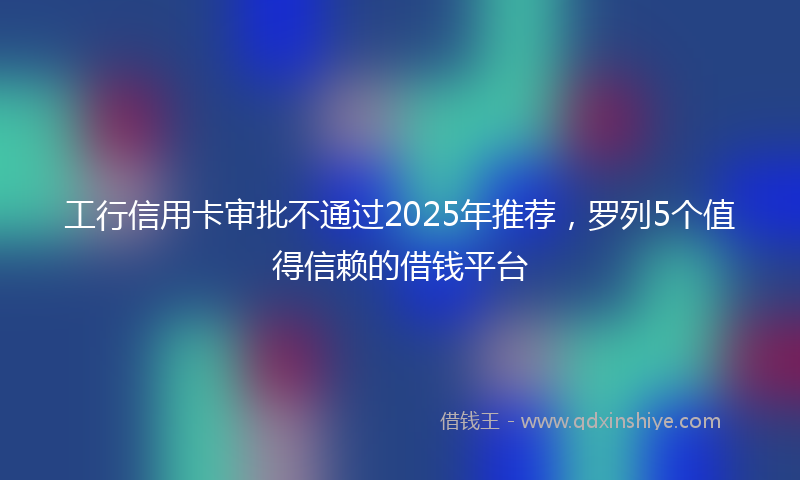 工行信用卡审批不通过2025年推荐，罗列5个值得信赖的借钱平台