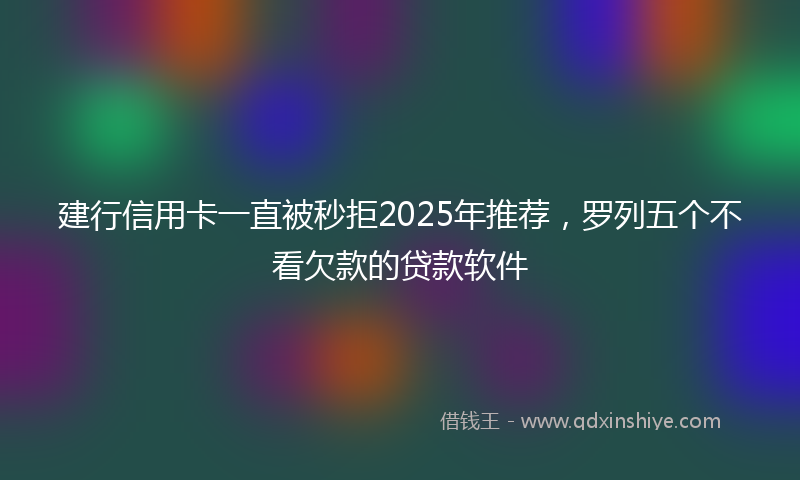 建行信用卡一直被秒拒2025年推荐，罗列五个不看欠款的贷款软件