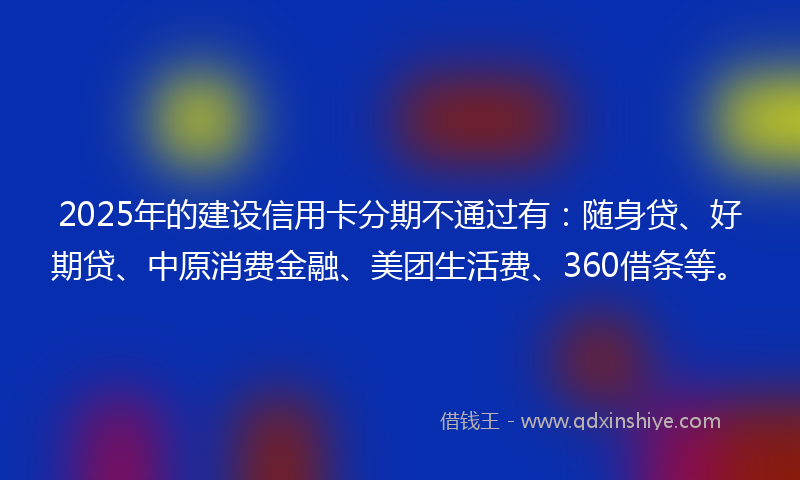 2025年的建设信用卡分期不通过有：随身贷、好期贷、中原消费金融、美团生活费、360借条等。
