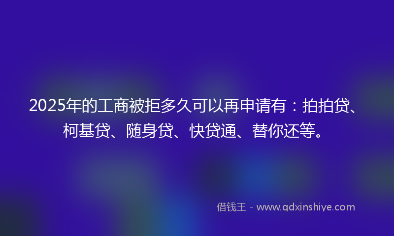 2025年的工商被拒多久可以再申请有：拍拍贷、柯基贷、随身贷、快贷通、替你还等。
