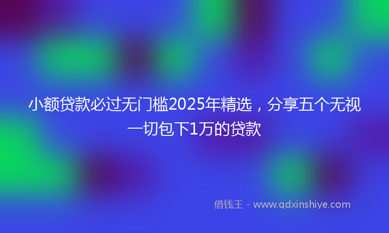 小额贷款必过无门槛2025年精选，分享五个无视一切包下1万的贷款