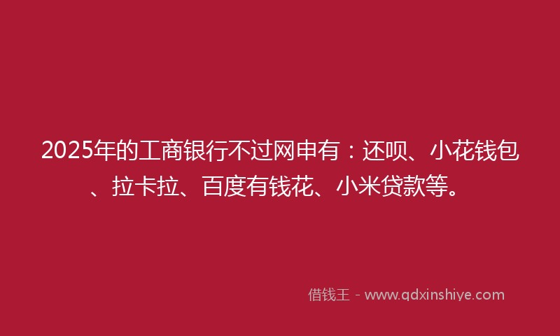 2025年的工商银行不过网申有：还呗、小花钱包、拉卡拉、百度有钱花、小米贷款等。