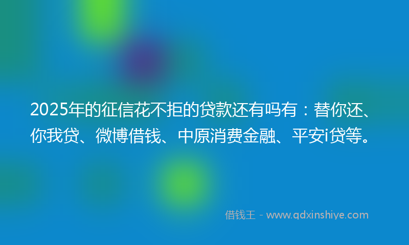 2025年的征信花不拒的贷款还有吗有：替你还、你我贷、微博借钱、中原消费金融、平安i贷等。