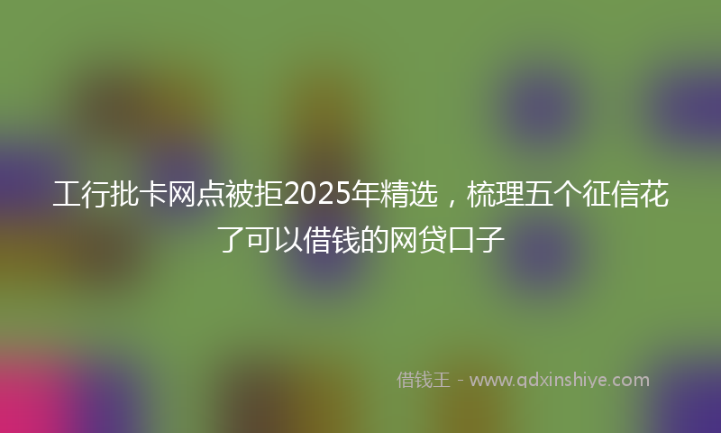工行批卡网点被拒2025年精选，梳理五个征信花了可以借钱的网贷口子