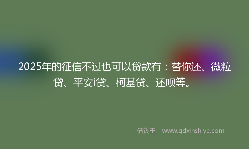 2025年的征信不过也可以贷款有：替你还、微粒贷、平安i贷、柯基贷、还呗等。
