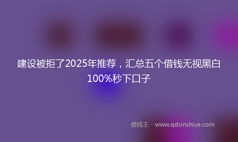 建设被拒了2025年推荐，汇总五个借钱无视黑白100%秒下口子
