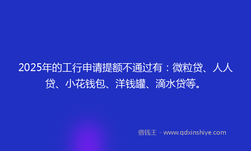 2025年的工行申请提额不通过有：微粒贷、人人贷、小花钱包、洋钱罐、滴水贷等。