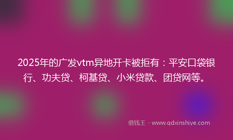 2025年的广发vtm异地开卡被拒有：平安口袋银行、功夫贷、柯基贷、小米贷款、团贷网等。