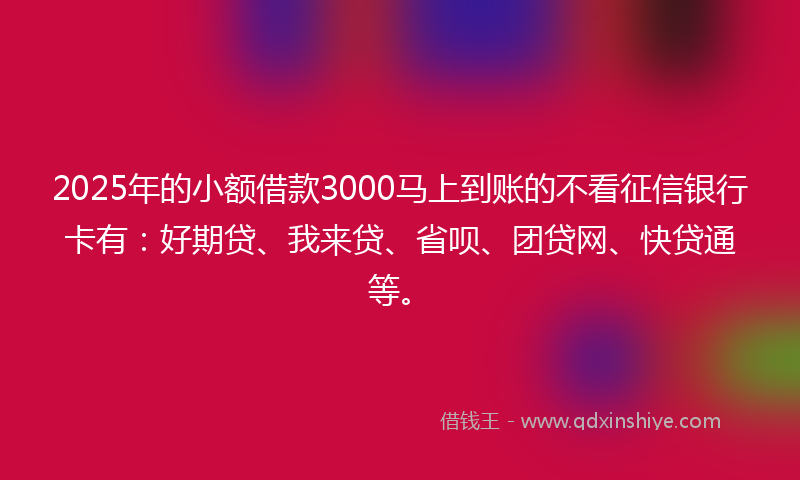 2025年的小额借款3000马上到账的不看征信银行卡有：好期贷、我来贷、省呗、团贷网、快贷通等。
