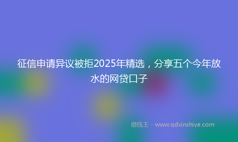 征信申请异议被拒2025年精选，分享五个今年放水的网贷口子