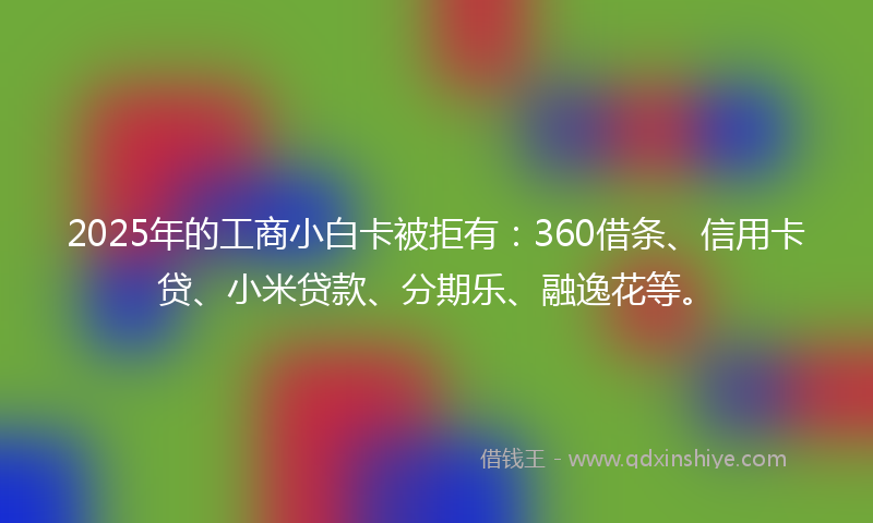 2025年的工商小白卡被拒有：360借条、信用卡贷、小米贷款、分期乐、融逸花等。