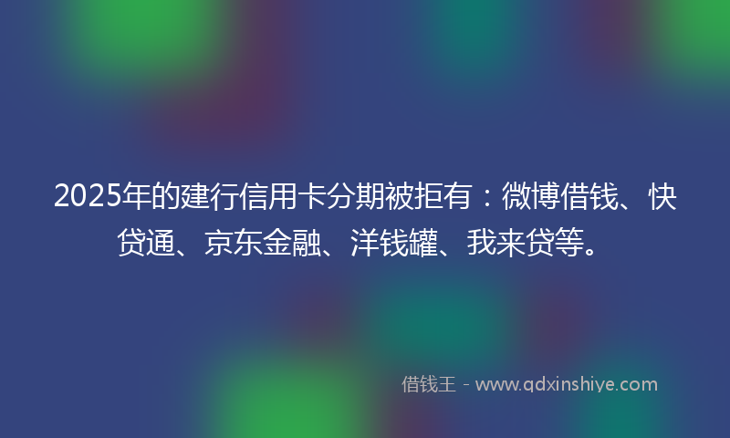 2025年的建行信用卡分期被拒有：微博借钱、快贷通、京东金融、洋钱罐、我来贷等。