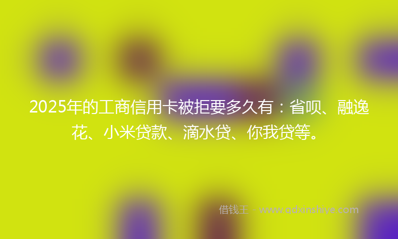 2025年的工商信用卡被拒要多久有：省呗、融逸花、小米贷款、滴水贷、你我贷等。