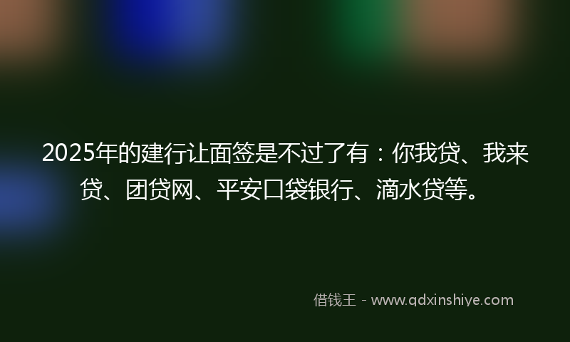 2025年的建行让面签是不过了有：你我贷、我来贷、团贷网、平安口袋银行、滴水贷等。