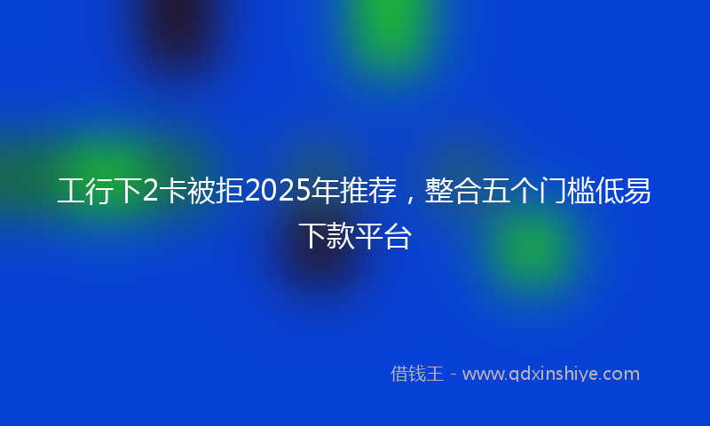工行下2卡被拒2025年推荐，整合五个门槛低易下款平台
