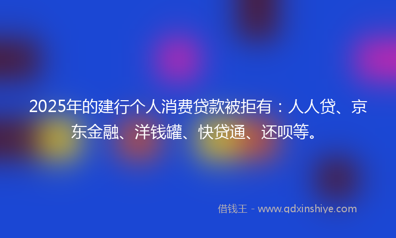 2025年的建行个人消费贷款被拒有：人人贷、京东金融、洋钱罐、快贷通、还呗等。