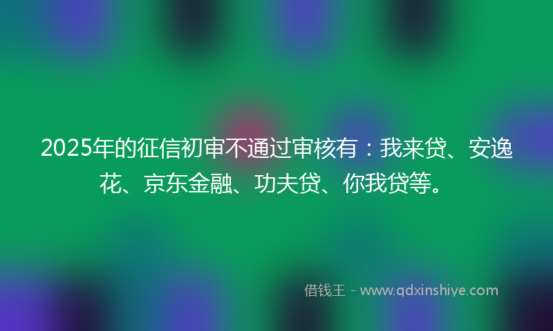 2025年的征信初审不通过审核有：我来贷、安逸花、京东金融、功夫贷、你我贷等。