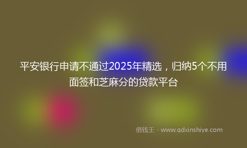 平安银行申请不通过2025年精选，归纳5个不用面签和芝麻分的贷款平台