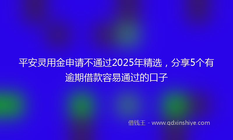 平安灵用金申请不通过2025年精选，分享5个有逾期借款容易通过的口子
