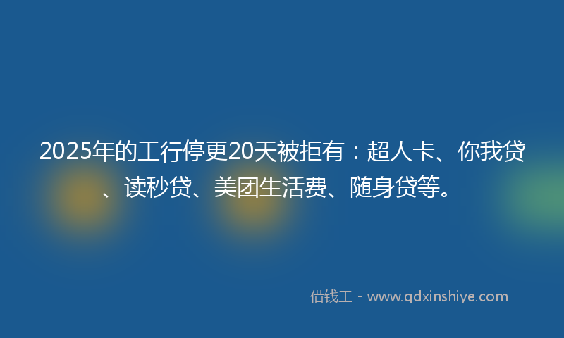 2025年的工行停更20天被拒有：超人卡、你我贷、读秒贷、美团生活费、随身贷等。