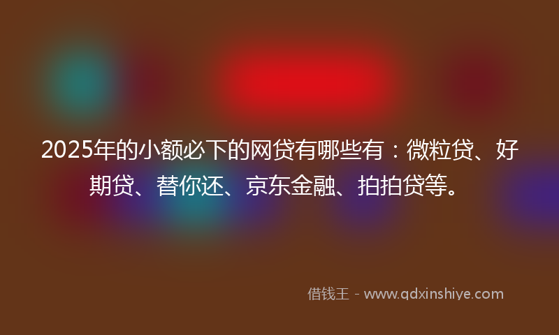 2025年的小额必下的网贷有哪些有：微粒贷、好期贷、替你还、京东金融、拍拍贷等。