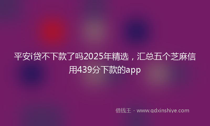 平安i贷不下款了吗2025年精选，汇总五个芝麻信用439分下款的app