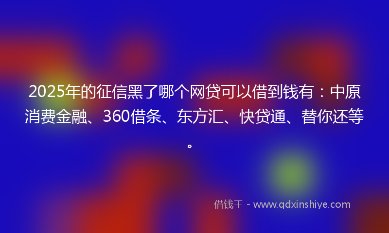 2025年的征信黑了哪个网贷可以借到钱有：中原消费金融、360借条、东方汇、快贷通、替你还等。
