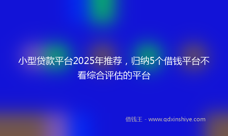 小型贷款平台2025年推荐，归纳5个借钱平台不看综合评估的平台