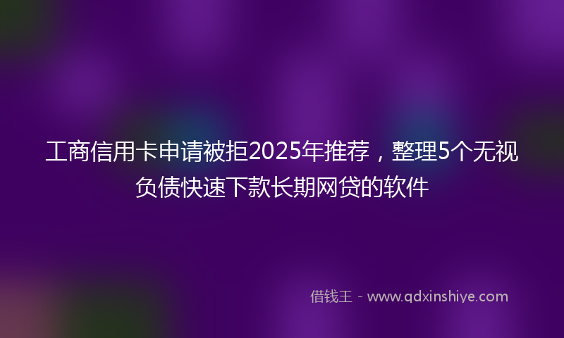 工商信用卡申请被拒2025年推荐，整理5个无视负债快速下款长期网贷的软件