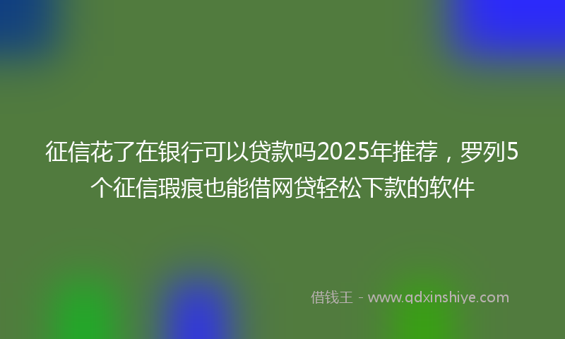 征信花了在银行可以贷款吗2025年推荐，罗列5个征信瑕疵也能借网贷轻松下款的软件