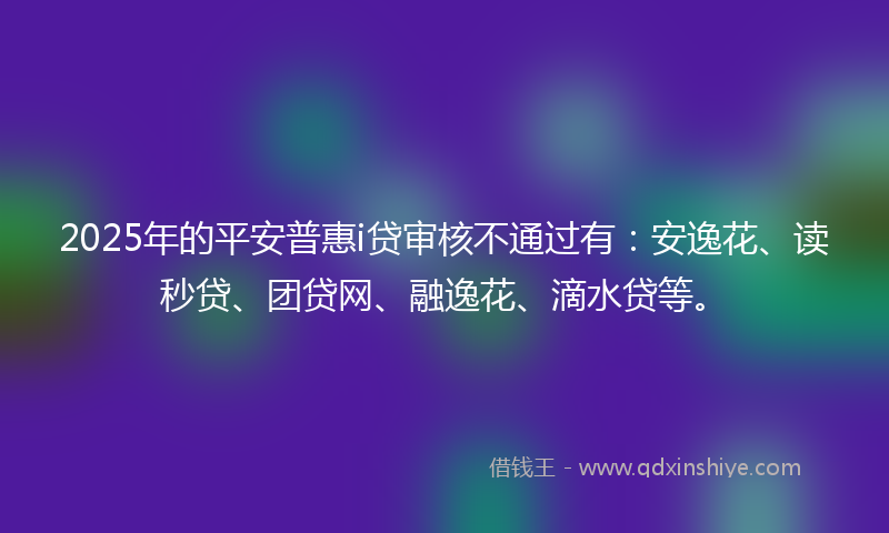 2025年的平安普惠i贷审核不通过有：安逸花、读秒贷、团贷网、融逸花、滴水贷等。