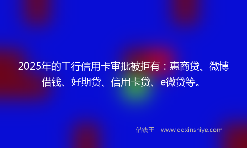 2025年的工行信用卡审批被拒有：惠商贷、微博借钱、好期贷、信用卡贷、e微贷等。