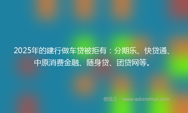 2025年的建行做车贷被拒有：分期乐、快贷通、中原消费金融、随身贷、团贷网等。