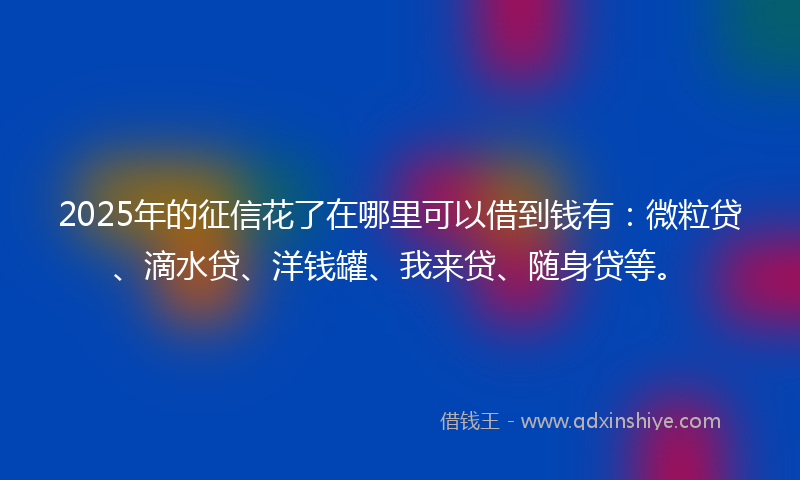 2025年的征信花了在哪里可以借到钱有：微粒贷、滴水贷、洋钱罐、我来贷、随身贷等。