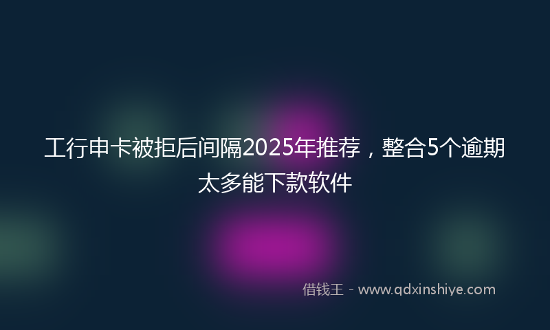 工行申卡被拒后间隔2025年推荐，整合5个逾期太多能下款软件