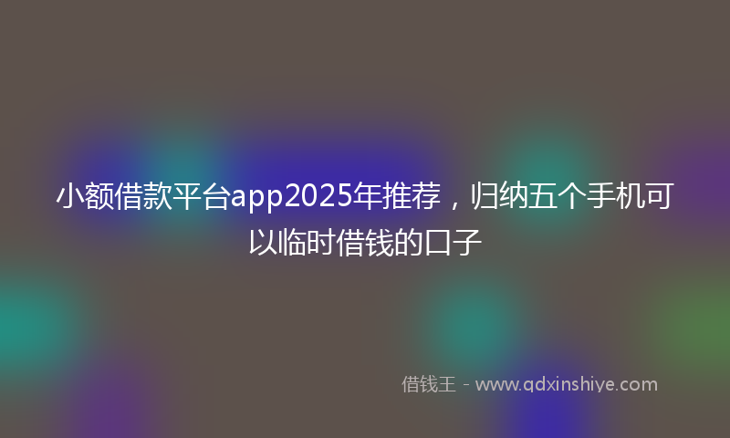 小额借款平台app2025年推荐，归纳五个手机可以临时借钱的口子
