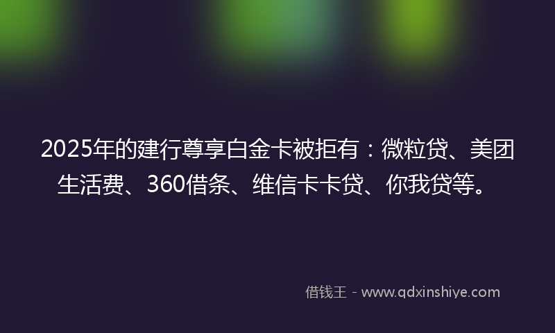 2025年的建行尊享白金卡被拒有：微粒贷、美团生活费、360借条、维信卡卡贷、你我贷等。
