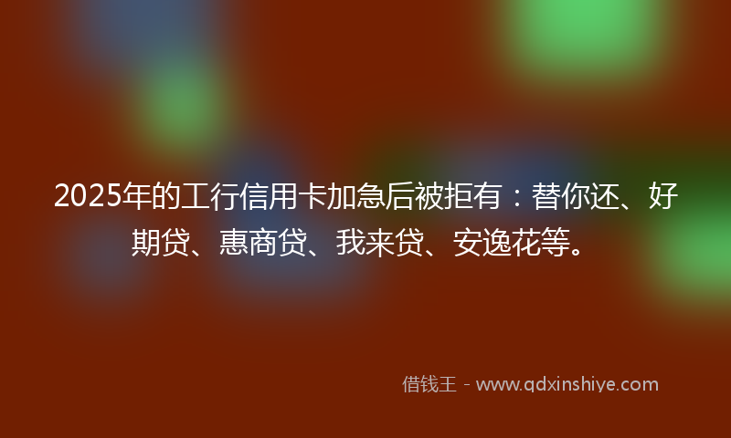 2025年的工行信用卡加急后被拒有：替你还、好期贷、惠商贷、我来贷、安逸花等。