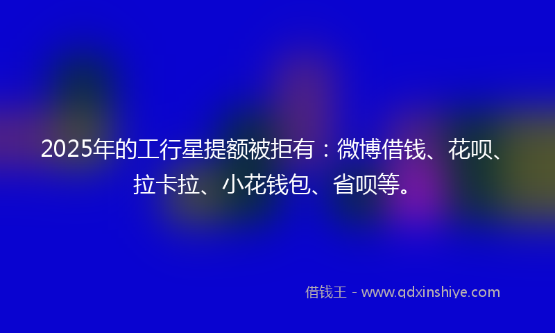 2025年的工行星提额被拒有：微博借钱、花呗、拉卡拉、小花钱包、省呗等。