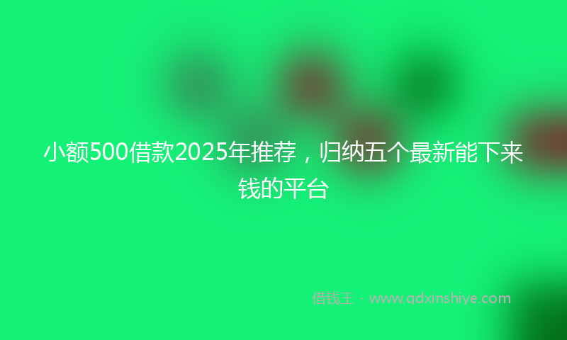 小额500借款2025年推荐，归纳五个最新能下来钱的平台